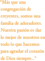 “Más que una congregación de creyentes, somos una familia de adoradores. Nuestra pasión es dar lo mejor de nosotros en todo lo que hacemos para agradar el corazón de Dios siempre...”